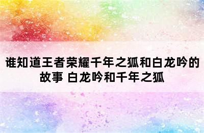 谁知道王者荣耀千年之狐和白龙吟的故事 白龙吟和千年之狐